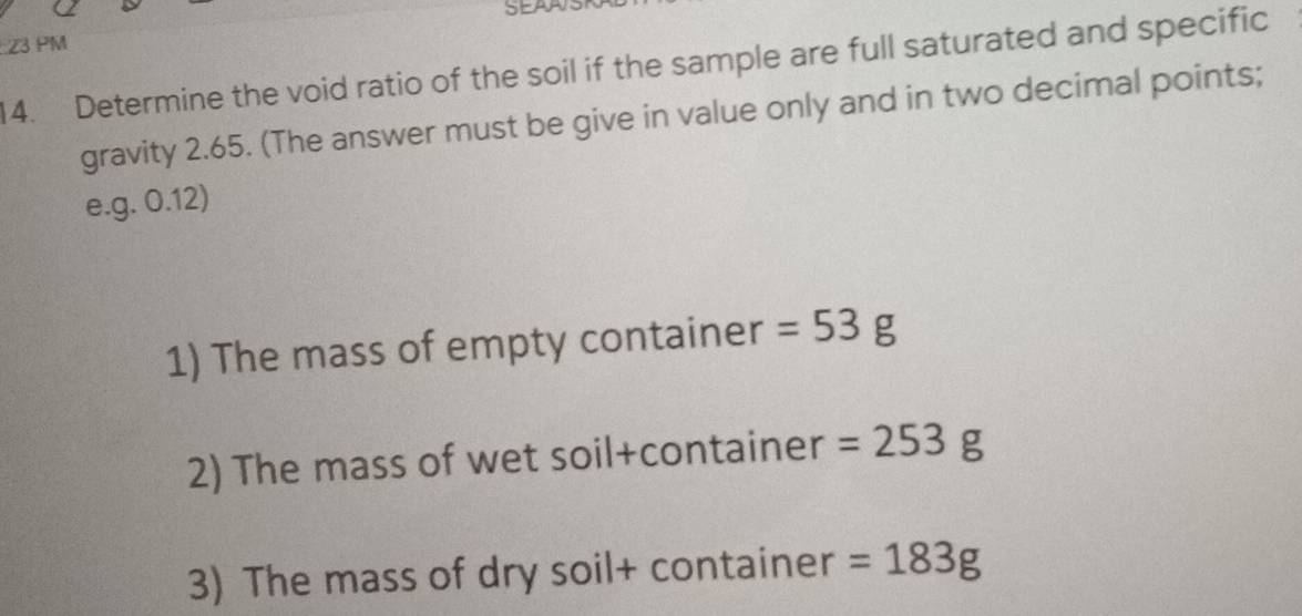 SEAAS 
23 PM 
14. Determine the void ratio of the soil if the sample are full saturated and specific 
gravity 2.65. (The answer must be give in value only and in two decimal points; 
e. g. 0.12) 
1) The mass of empty container =53g
2) The mass of wet soil+container =253g
3) The mass of dry soil+ container =183g