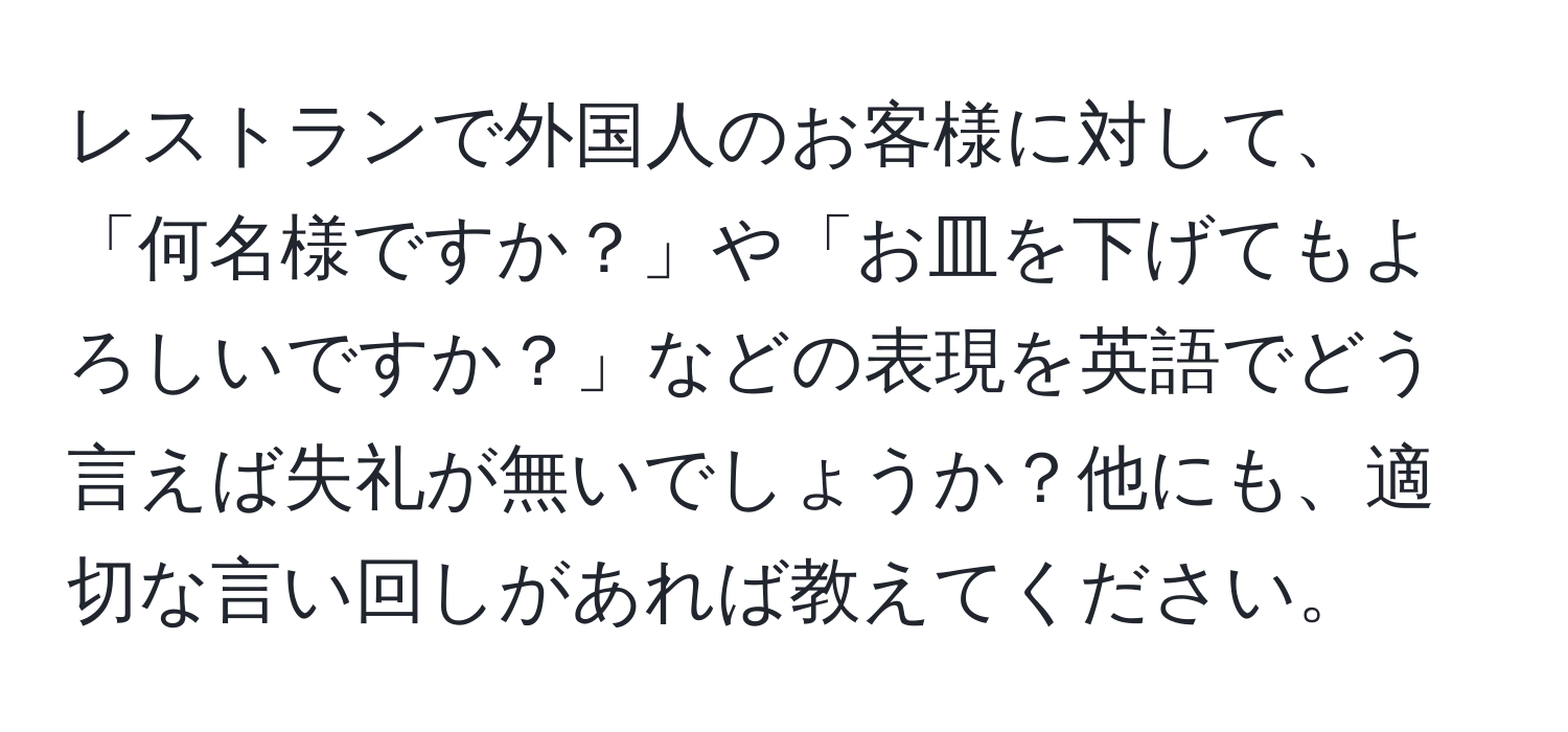 レストランで外国人のお客様に対して、「何名様ですか？」や「お皿を下げてもよろしいですか？」などの表現を英語でどう言えば失礼が無いでしょうか？他にも、適切な言い回しがあれば教えてください。