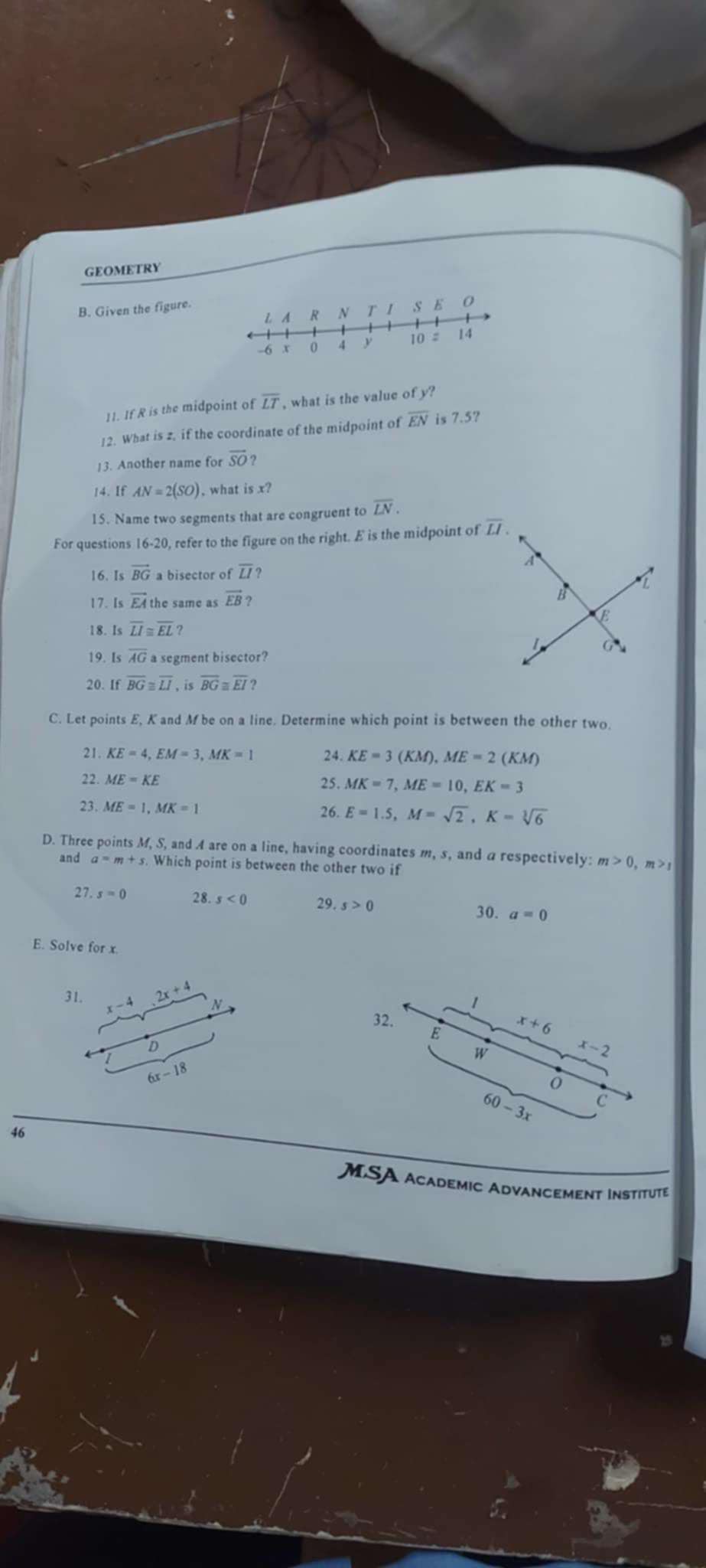 GEOMETRY
B. Given the figure.
11. If R is the midpoint of overline LT , what is the value of y?
12. What is z, if the coordinate of the midpoint of overline EN is 7.5?
13. Another name for overline SO
14. If AN=2(SO) , what is x?
15. Name two segments that are congruent to overline LN.
For questions 16-20 , refer to the figure on the right. E is the midpoint of 
16. Is vector BG a bisector of overline LI ?
17. Is vector EA the same as vector EB ?
18. Is overline LI≌ overline EL?
19. Is overline AG a segment bisector?
20. If overline BG≌ overline LI is overline BG≌ overline EI?
C. Let points E, K and M be on a line. Determine which point is between the other two.
21. KE=4,EM=3,MK=1 24. KE=3(KM),ME=2(KM)
22. ME=KE
25. MK=7,ME=10,EK=3
23. ME=1,MK=1
26. E=1.5,M=sqrt(2),K=sqrt[3](6)
D. Three points M, S, and A are on a line, having coordinates m, s, and a respectively: m>0. , m  > 
and a=m+s Which point is between the other two if
27 ,s=0 28. s<0</tex> 29. s>0
30. a=0
E. Solve for x.
31. x-4 2x+4 N
1
32. E
x+6
D
W
x-2
6x-18
60-3x C
46
MSA academic Advancement Institute