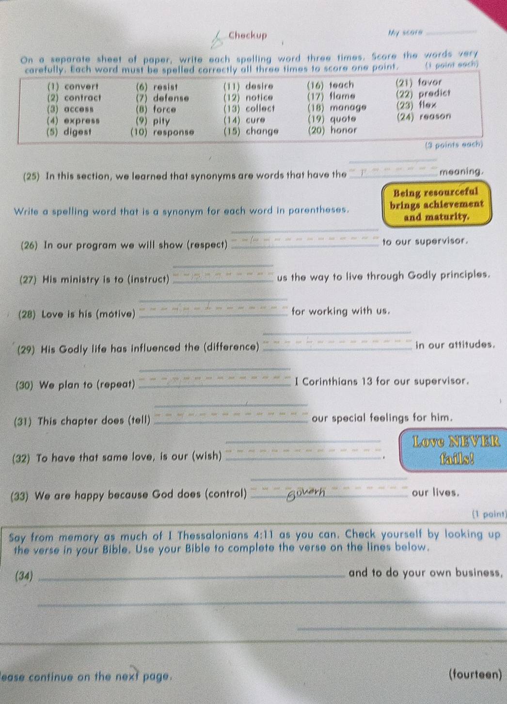 Checkup My score 
_ 
On a separate sheet of paper, write each spelling word three times. Score the words very 
es to score one point. (i point each) 
_ 
(25) In this section, we learned that synonyms are words that have the _meaning. 
Being resourceful 
Write a spelling word that is a synonym for each word in parentheses. brings achievement 
and maturity. 
_ 
_ 
(26) In our program we will show (respect) _to our supervisor. 
_ 
(27) His ministry is to (instruct)_ us the way to live through Godly principles. 
_ 
(28) Love is his (motive) _for working with us. 
_ 
(29) His Godly life has influenced the (difference) _in our attitudes. 
_ 
(30) We plan to (repeat) _I Corinthians 13 for our supervisor. 
_ 
(31) This chapter does (tell) _our special feelings for him. 
_Love NEVER 
(32) To have that same love, is our (wish) _fails! 
. 
_ 
(33) We are happy because God does (control) _our lives. 
(1 point) 
Say from memory as much of I Thessalonians 4:11 as you can. Check yourself by looking up 
the verse in your Bible. Use your Bible to complete the verse on the lines below. 
(34) _and to do your own business, 
_ 
_ 
lease continue on the next page. (fourteen)