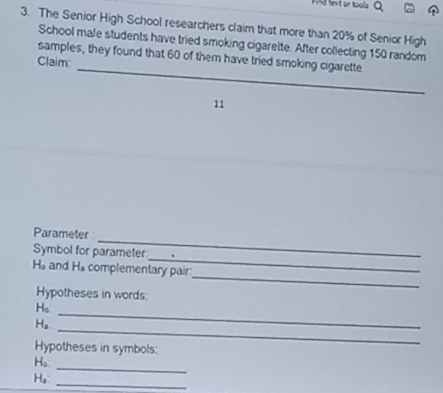 FAd fext or tools Q 
3. The Senior High School researchers claim that more than 20% of Senior High 
School male students have tried smoking cigarette. After collecting 150 random 
_ 
samples, they found that 60 of them have tried smoking cigarette 
Claim 
11 
_ 
Parameter 
_ 
Symbol for parameter
H_o and H_s complementary pair 
Hypotheses in words: 
_ 
H。 
_ 
Ha. 
_ 
Hypotheses in symbols: 
_ 
H。 
Ha: 
_