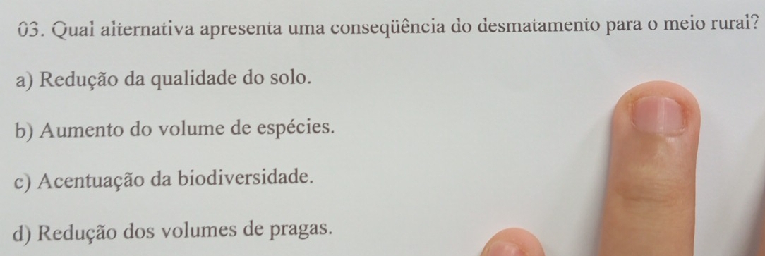 Qual alternativa apresenta uma conseqüência do desmatamento para o meio rural?
a) Redução da qualidade do solo.
b) Aumento do volume de espécies.
c) Acentuação da biodiversidade.
d) Redução dos volumes de pragas.