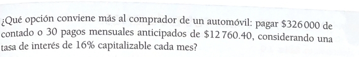 ¿Qué opción conviene más al comprador de un automóvil: pagar $326000 de 
contado o 30 pagos mensuales anticipados de $12 760.40, considerando una 
tasa de interés de 16% capitalizable cada mes?