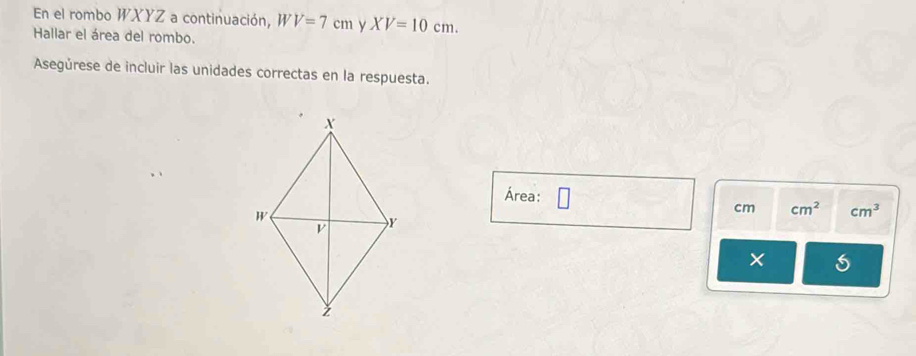 En el rombo WXYZ a continuación, W V=7cm y XV=10cm. 
Hallar el área del rombo. 
Asegúrese de incluir las unidades correctas en la respuesta. 
Área: cm cm^2 cm^3
×