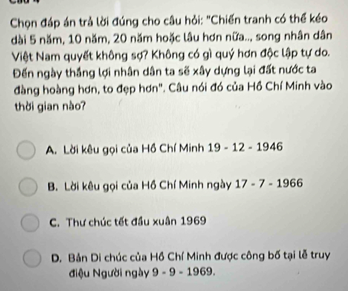 Chọn đáp án trả lời đúng cho câu hỏi: "Chiến tranh có thể kéo
dài 5 năm, 10 năm, 20 năm hoặc lâu hơn nữa.., song nhân dân
Việt Nam quyết không sợ? Không có gì quý hơn độc lập tự do.
Đến ngày thắng lợi nhân dân ta sẽ xây dựng lại đất nước ta
đàng hoàng hơn, to đẹp hơn". Câu nói đó của Hồ Chí Minh vào
thời gian nào?
A. Lời kêu gọi của Hồ Chí Minh 19 - 12 - 1946
B. Lời kêu gọi của Hồ Chí Minh ngày 17-7-1966
C. Thư chúc tết đầu xuân 1969
D. Bản Di chúc của Hồ Chí Minh được công bố tại lễ truy
điệu Người ngày 9-9-1969.