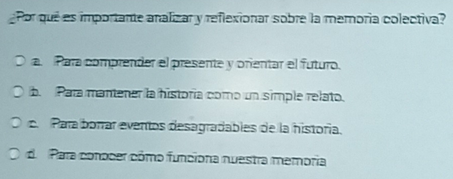 Por qué es importante analizar y reflexionar sobre la memoría colectiva?
a. Para comprender el presente y orentar el futuro.
b. Para mantener la historía como un simple relato.
Para borrar eventos desagradables de la historía.
de Para conocer cómo funciona nuestra memoria