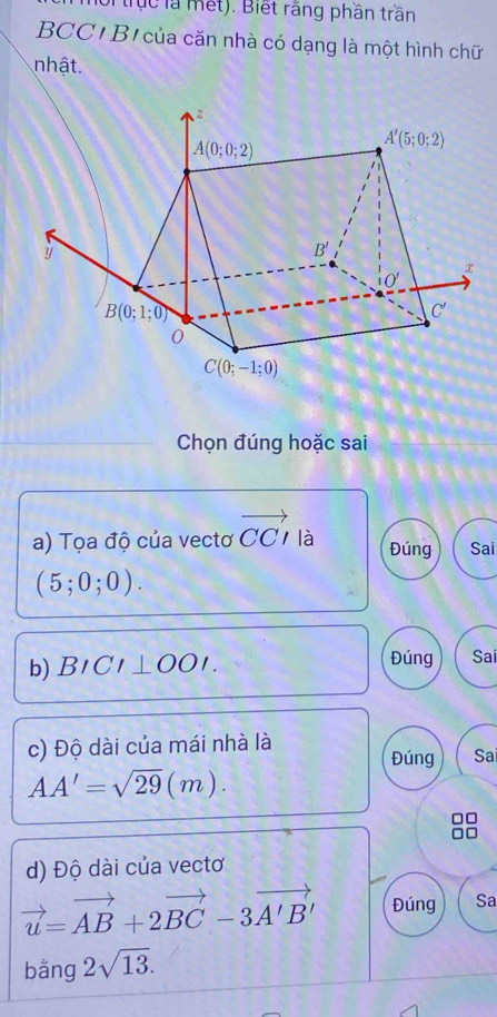 tục là mết). Biết rãng phần trần
BCC'B'của căn nhà có dạng là một hình chữ
nhật.
Chọn đúng hoặc sai
a) Tọa độ của vectơ vector CCparallel a Đúng Sai
(5;0;0).
b) BICI⊥ OOI. Đúng Sai
c) Độ dài của mái nhà là
Đúng Sa
AA'=sqrt(29)(m).
d) Độ dài của vectơ
vector u=vector AB+2vector BC-3vector A'B' Đúng Sa
bằng 2sqrt(13).