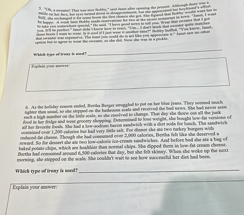 "Oh, a sweater! That was nice Bobby," said Janet after opening the present. Although there was a
smile on her face. her eyes turned down in disappointment, but she appreciated her boyfriend’s effort
Still, she exchanged it for some boots the first chance she got. She figured that Bobby would want her to
be happy. A week later Bobby made reservations for two at the nicest restaurant in town. "Janet, I want
to take you somewhere special," He said. "I have good news to tell you. Wear that sweater that I got
you. It'll be perfect." Janet didn't know how to react, "Um... I don't think that sweater quite matches
these boots I want to wear. Is it cool if I just wear it another time ?'' Bobby huffed, "You know, Janet,
that sweater was expensive. The least you could do is act like you appreciate it." Janet saw no other
option but to agree to wear the sweater, so she did. Now she was in a pickle.
Which type of irony is used?
_
_
Explain your answer:
6. As the holiday season ended, Bertha Berger struggled to put on her blue jeans. They seemed much
tighter than usual, so she stepped on the bathroom scale and received the bad news. She had never seen
such a high number on the little scale, so she resolved to change. That day she threw out all the junk
food in her fridge and went grocery shopping. Determined to lose weight, she bought low-fat versions of
all her favorite foods. She had a low-sodium bacon sandwich with a diet soda for lunch. The sandwich
contained over 1,200 calories but had very little salt. For dinner she ate two turkey burgers with
reduced-fat cheese. Though she had consumed over 2,000 calories, Bertha felt like she deserved a
reward. So for dessert she ate two low-calorie ice-cream sandwiches. And before bed she ate a bag of
baked potato chips, which are healthier than normal chips. She dipped them in low-fat cream cheese.
Bertha had consumed around 6,500 calories that day, but she felt skinny. When she woke up the next
morning, she stepped on the scale. She couldn't wait to see how successful her diet had been.
Which type of irony is used?
_
_
Explain your answer: