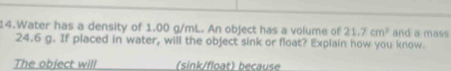 Water has a density of 1.00 g/mL. An object has a volume of 21.7cm^3 and a mass
24.6 g. If placed in water, will the object sink or float? Explain how you know. 
The object will (sink/float) because