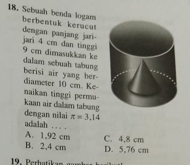 Sebuah benda logam
berbentuk kerucut
dengan panjang jari-
jari 4 cm dan tinggi
9 cm dimasukkan ke
dalam sebuah tabung
berisi air yang ber-
diameter 10 cm. Ke-
naikan tinggi permu-
kaan air dalam tabung
dengan nilai π =3,14
adalah . . . .
A. 1,92 cm C. 4,8 cm
B. 2,4 cm D. 5,76 cm