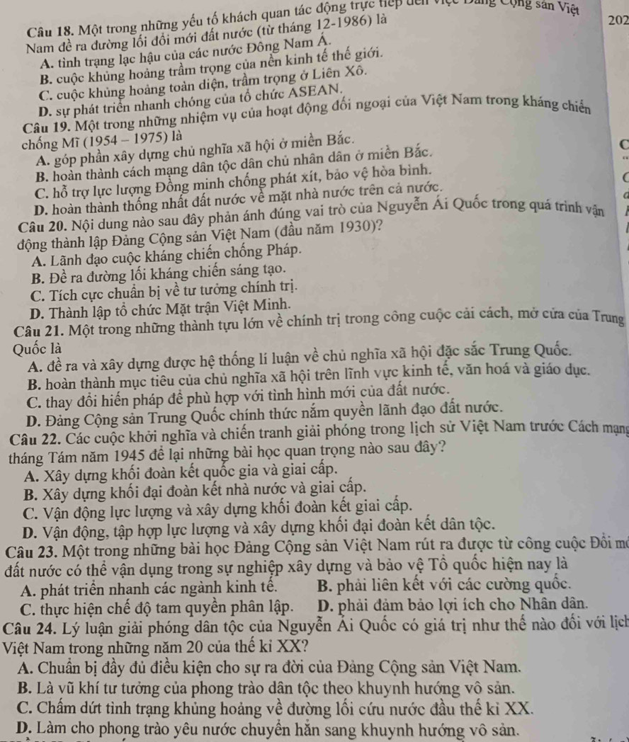 Một trong những yếu tố khách quan tác động trực tiếp dến việc Đang Cộng sân Việt
Nam đề ra dường lối đồi mới đất nước (từ tháng 12-1986) là
202
A. tình trạng lạc hậu của các nước Đông Nam Á.
B. cuộc khủng hoảng trầm trọng của nền kinh tế thế giới.
C. cuộc khủng hoàng toàn diện, trầm trọng ở Liên Xô.
D. sự phát triển nhanh chóng của tổ chức ASEAN.
Câu 19. Một trong những nhiệm vụ của hoạt động đối ngoại của Việt Nam trong kháng chiến
chống Mĩ (1954 - 1975) là
A. góp phần xây dựng chủ nghĩa xã hội ở miền Bắc.
B. hoàn thành cách mạng dân tộc dân chủ nhân dân ở miền Bắc.
C
C. hỗ trợ lực lượng Đồng minh chống phát xít, bảo vệ hòa bình.
D. hoàn thành thống nhất đất nước về mặt nhà nước trên cả nước.
Câu 20. Nội dung nào sau dây phản ánh đúng vai trò của Nguyễn Ái Quốc trong quá trình vận
động thành lập Đảng Cộng sản Việt Nam (đầu năm 1930)?
A. Lãnh đạo cuộc kháng chiến chống Pháp.
B. Đề ra đường lối kháng chiến sáng tạo.
C. Tích cực chuẩn bị về tư tưởng chính trị.
D. Thành lập tổ chức Mặt trận Việt Minh.
Câu 21. Một trong những thành tựu lớn về chính trị trong công cuộc cải cách, mở cửa của Trung
Quốc là
A. đề ra và xây dựng được hệ thống lí luận về chủ nghĩa xã hội đặc sắc Trung Quốc.
B. hoàn thành mục tiêu của chủ nghĩa xã hội trên lĩnh vực kinh tế, văn hoá và giáo dục.
C. thay đổi hiến pháp đề phù hợp với tình hình mới của đất nước.
D. Đảng Cộng sản Trung Quốc chính thức nắm quyền lãnh đạo đất nước.
Câu 22. Các cuộc khởi nghĩa và chiến tranh giải phóng trong lịch sử Việt Nam trước Cách mạng
tháng Tám năm 1945 để lại những bài học quan trọng nào sau đây?
A. Xây dựng khối đoàn kết quốc gia và giai cấp.
B. Xây dựng khối đại đoàn kết nhà nước và giai cấp.
C. Vận động lực lượng và xây dựng khối đoàn kết giai cấp.
D. Vận động, tập hợp lực lượng và xây dựng khối đại đoàn kết dân tộc.
Câu 23. Một trong những bài học Đảng Cộng sản Việt Nam rút ra được từ công cuộc Đồi mô
đất nước có thể vận dụng trong sự nghiệp xây dựng và bảo vệ Tổ quốc hiện nay là
A. phát triển nhanh các ngành kinh tế. B. phải liên kết với các cường quốc.
C. thực hiện chế độ tam quyền phân lập.  D. phải đảm bảo lợi ích cho Nhân dân.
Câu 24. Lý luận giải phóng dân tộc của Nguyễn Ái Quốc có giá trị như thế nào đối với lịch
Việt Nam trong những năm 20 của thế kỉ XX?
A. Chuẩn bị đầy đủ điều kiện cho sự ra đời của Đảng Cộng sản Việt Nam.
B. Là vũ khí tư tưởng của phong trào dân tộc theo khuynh hướng vô sản.
C. Chấm dứt tình trạng khủng hoảng về đường lối cứu nước đầu thế ki XX.
D. Làm cho phong trào yêu nước chuyển hằn sang khuynh hướng vô sản.