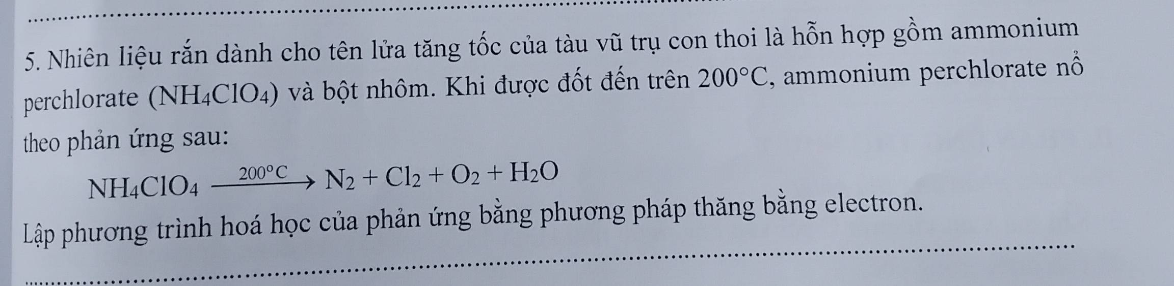 Nhiên liệu rắn dành cho tên lửa tăng tốc của tàu vũ trụ con thoi là hỗn hợp gồm ammonium 
perchlorate (NH_4ClO_4) 0 và bột nhôm. Khi được đốt đến trên 200°C , ammonium perchlorate nổ 
theo phản ứng sau:
NH_4ClO_4xrightarrow 200°CN_2+Cl_2+O_2+H_2O
Lập phương trình hoá học của phản ứng bằng phương pháp thăng bằng electron.