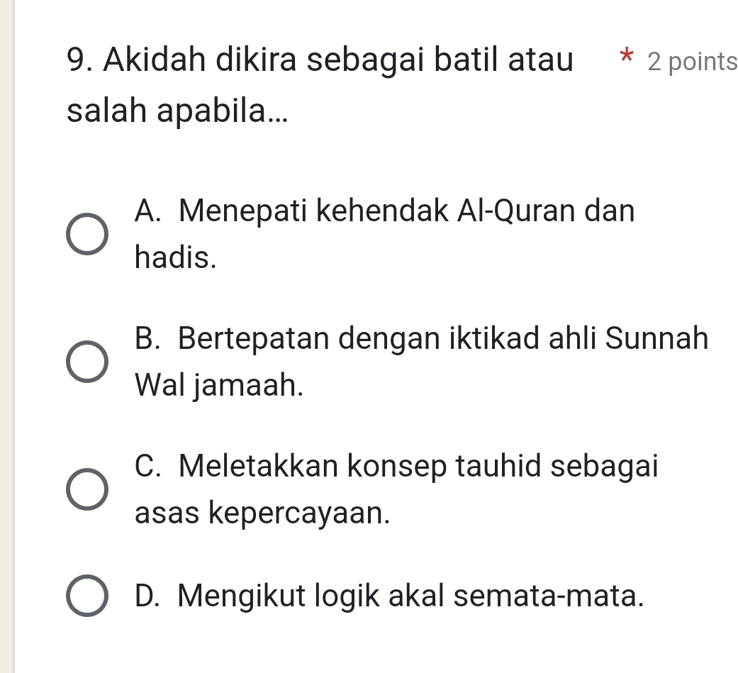 Akidah dikira sebagai batil atau * 2 points
salah apabila...
A. Menepati kehendak Al-Quran dan
hadis.
B. Bertepatan dengan iktikad ahli Sunnah
Wal jamaah.
C. Meletakkan konsep tauhid sebagai
asas kepercayaan.
D. Mengikut logik akal semata-mata.