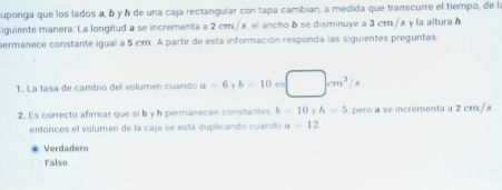 uponga que los lados a, b y à de una caja rectangular con tapa cambian, a medida que transcurre el tiempo, de la
iguiente manera: La lorgitud a se incrementa a 2 cm/s, el ancho b se disminuye a 3 cr/s y la altura à
permanece constante igual a 5 cm. A partir de esta información responda las siguientes preguntas:
1. La tasa de cambio del volumen cuando a=6 Y b=10 e □ cm^3/s
2. Es correcto afirmar que si b y h permanecen constantes b=10 h=5. pero a se incrementa a 2 cm/s
emonces el volumen de la caja se está duplicando cuando a=12
Verdadero
Falso