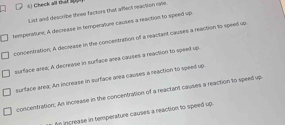 Check all that apply
List and describe three factors that affect reaction rate.
temperature; A decrease in temperature causes a reaction to speed up.
concentration; A decrease in the concentration of a reactant causes a reaction to speed up.
surface area; A decrease in surface area causes a reaction to speed up.
surface area; An increase in surface area causes a reaction to speed up.
concentration; An increase in the concentration of a reactant causes a reaction to speed up.
n increase in temperature causes a reaction to speed up.