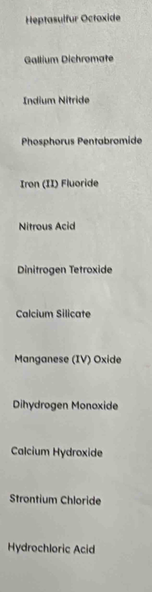 Heptasulfur Octoxide 
Gallium Dichromate 
Indium Nitride 
Phosphorus Pentabromide 
Iron (II) Fluoride 
Nitrous Acid 
Dinitrogen Tetroxide 
Calcium Silicate 
Manganese (IV) Oxide 
Dihydrogen Monoxide 
Calcium Hydroxide 
Strontium Chloride 
Hydrochloric Acid