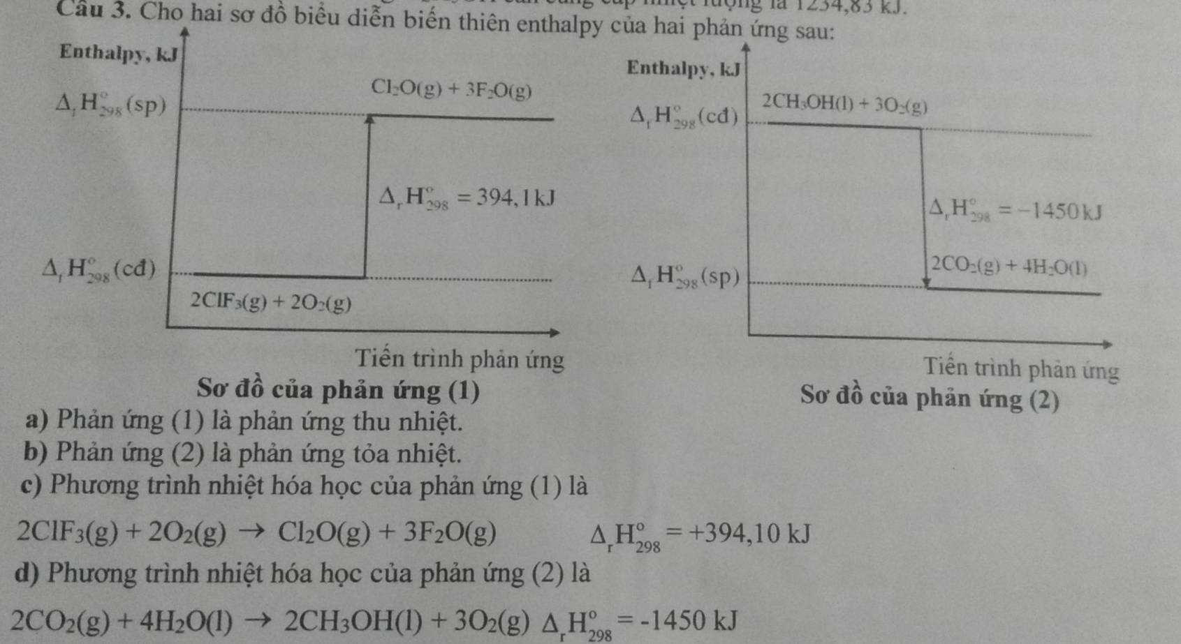 nột lượng là 1254,85 kJ.
Câu 3. Cho hai sơ đồ biểu diễn biến thiên enthalpy của hai phản ứng sau:
Enthalpy, kJ
Enthalpy, kJ
△ _1H_(298)°(sp)
Cl_2O(g)+3F_2O(g)
△ _1H_(298)°(cd) 2CH_3OH(l)+3O_2(g)
△ _rH_(298)°=394,1kJ
△ _rH_(298)°=-1450kJ
△ _fH_(298)°(cd)
△ _fH_(298)°(sp)
2CO_2(g)+4H_2O(l)
2ClF_3(g)+2O_2(g)
Tiến trình phản ứng
Tiền trình phản ứng
Sơ đồ của phản ứng (1)
Sơ đồ của phản ứng (2)
a) Phản ứng (1) là phản ứng thu nhiệt.
b) Phản ứng (2) là phản ứng tỏa nhiệt.
c) Phương trình nhiệt hóa học của phản ứng (1) là
2ClF_3(g)+2O_2(g)to Cl_2O(g)+3F_2O(g)
△ _rH_(298)°=+394,10kJ
d) Phương trình nhiệt hóa học của phản ứng (2) là
2CO_2(g)+4H_2O(l)to 2CH_3OH(l)+3O_2(g)△ _rH_(298)°=-1450kJ