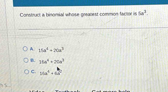 Construct a binomial whose greatest common factor is 5a^3.
A. 15a^4+20a^3
B. 16a^4+20a^3
C. 16a^4+6a^2
h S...