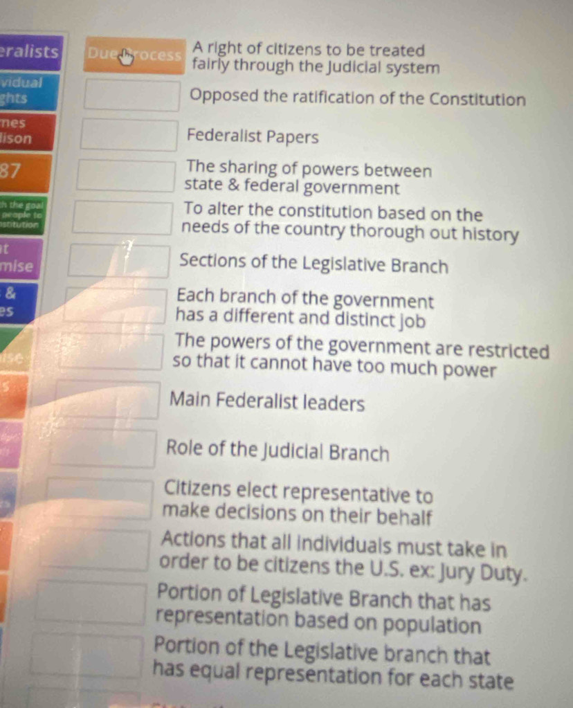 A right of citizens to be treated
ralists Duen ocess fairly through the Judicial system
vidual
ghts Opposed the ratification of the Constitution
nes Federalist Papers
lison
87
The sharing of powers between
state & federal government
h the goa To alter the constitution based on the
neaple to
stitution needs of the country thorough out history
t
mise
Sections of the Legislative Branch
&
Each branch of the government
BS
has a different and distinct job
The powers of the government are restricted
so that it cannot have too much power
Main Federalist leaders
Role of the Judicial Branch
Citizens elect representative to
make decisions on their behalf
Actions that all individuals must take in
order to be citizens the U.S. ex: Jury Duty.
Portion of Legislative Branch that has
representation based on population
Portion of the Legislative branch that
has equal representation for each state