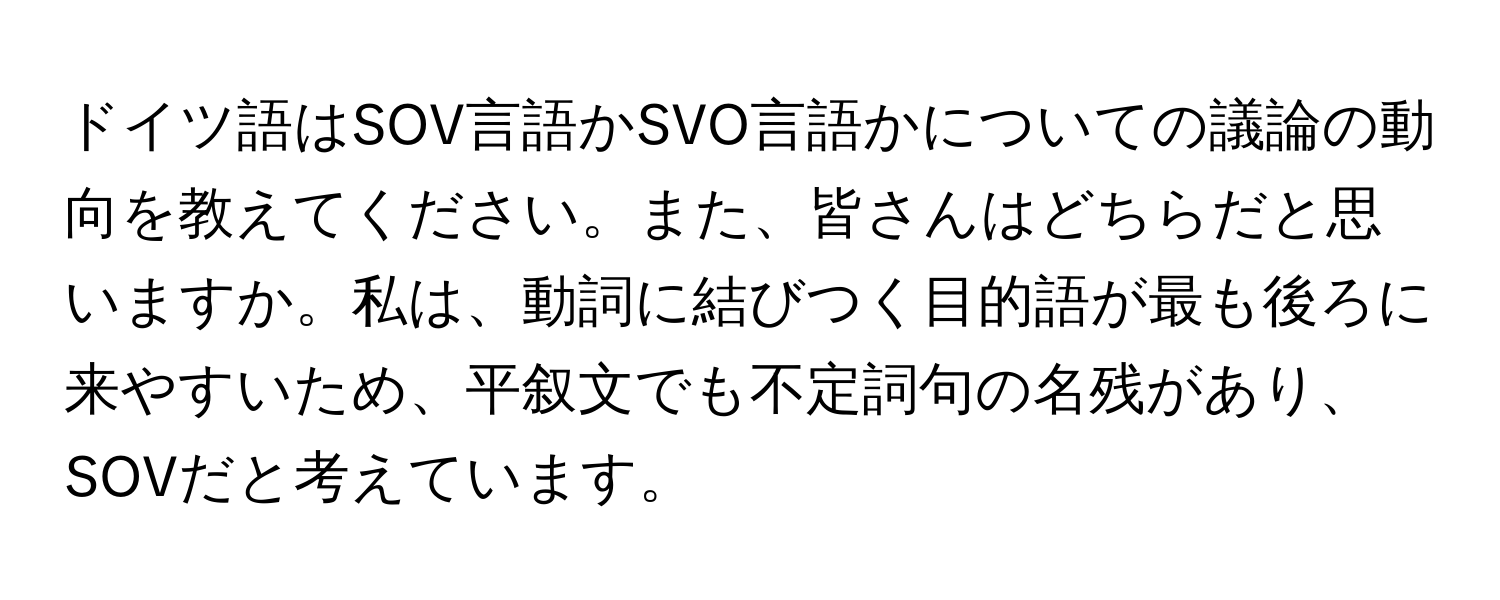 ドイツ語はSOV言語かSVO言語かについての議論の動向を教えてください。また、皆さんはどちらだと思いますか。私は、動詞に結びつく目的語が最も後ろに来やすいため、平叙文でも不定詞句の名残があり、SOVだと考えています。