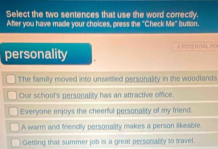 Select the two sentences that use the word correctly.
After you have made your choices, press the “Check Me” button.
6 POTENTIAL PO
personality
The family moved into unsettled personality in the woodlands.
Our school's personality has an attractive office.
Everyone enjoys the cheerful personality of my friend.
A warm and friendly personality makes a person likeable.
Getting that summer job is a great personality to travel.