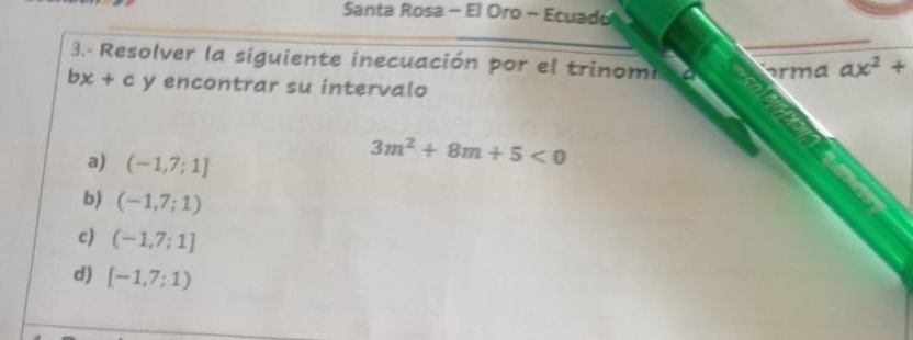 Santa Rosa - El Oro - Ecuado 
3.- Resolver la siguiente inecuación por el trinomi orma ax^2+
bx+c y encontrar su intervalo 
a) (-1,7;1]
3m^2+8m+5<0</tex> 
b) (-1,7;1)
c) (-1,7;1]
d) [-1,7;1)