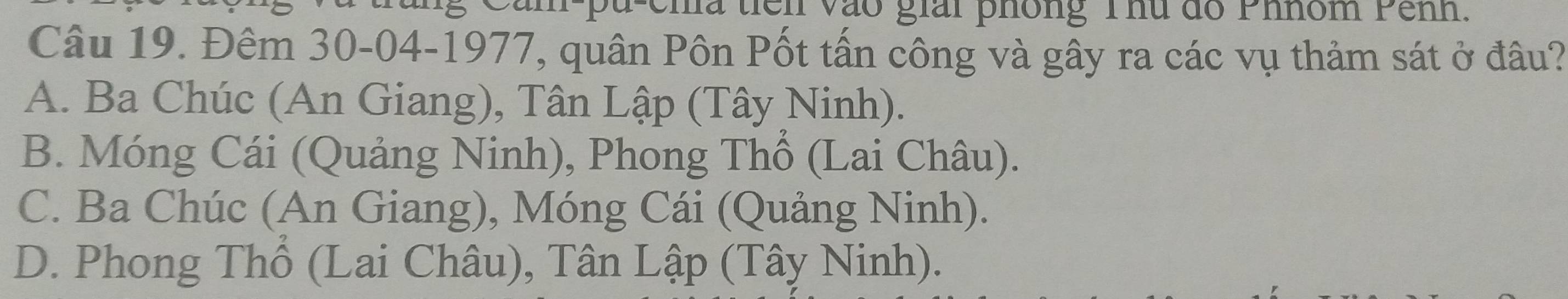 ema tiên vào giải phông Thu đo Phhóm Pênh.
Câu 19. Đêm 30 -04-1977, quân Pôn Pốt tấn công và gây ra các vụ thảm sát ở đầu?
A. Ba Chúc (An Giang), Tân Lập (Tây Ninh).
B. Móng Cái (Quảng Ninh), Phong Thổ (Lai Châu).
C. Ba Chúc (An Giang), Móng Cái (Quảng Ninh).
D. Phong Thổ (Lai Châu), Tân Lập (Tây Ninh).