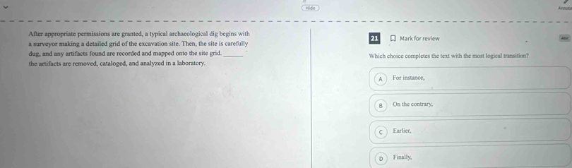 Hide
After appropriate permissions are granted, a typical archaeological dig begins with
21
a surveyor making a detailed grid of the excavation site. Then, the site is carefully Mark for review
dug, and any artifacts found are recorded and mapped onto the site grid. _Which choice completes the text with the most logical transition?
the artifacts are removed, cataloged, and analyzed in a laboratory.
A For instance,
a On the contrary,
Earlier,
D Finally,