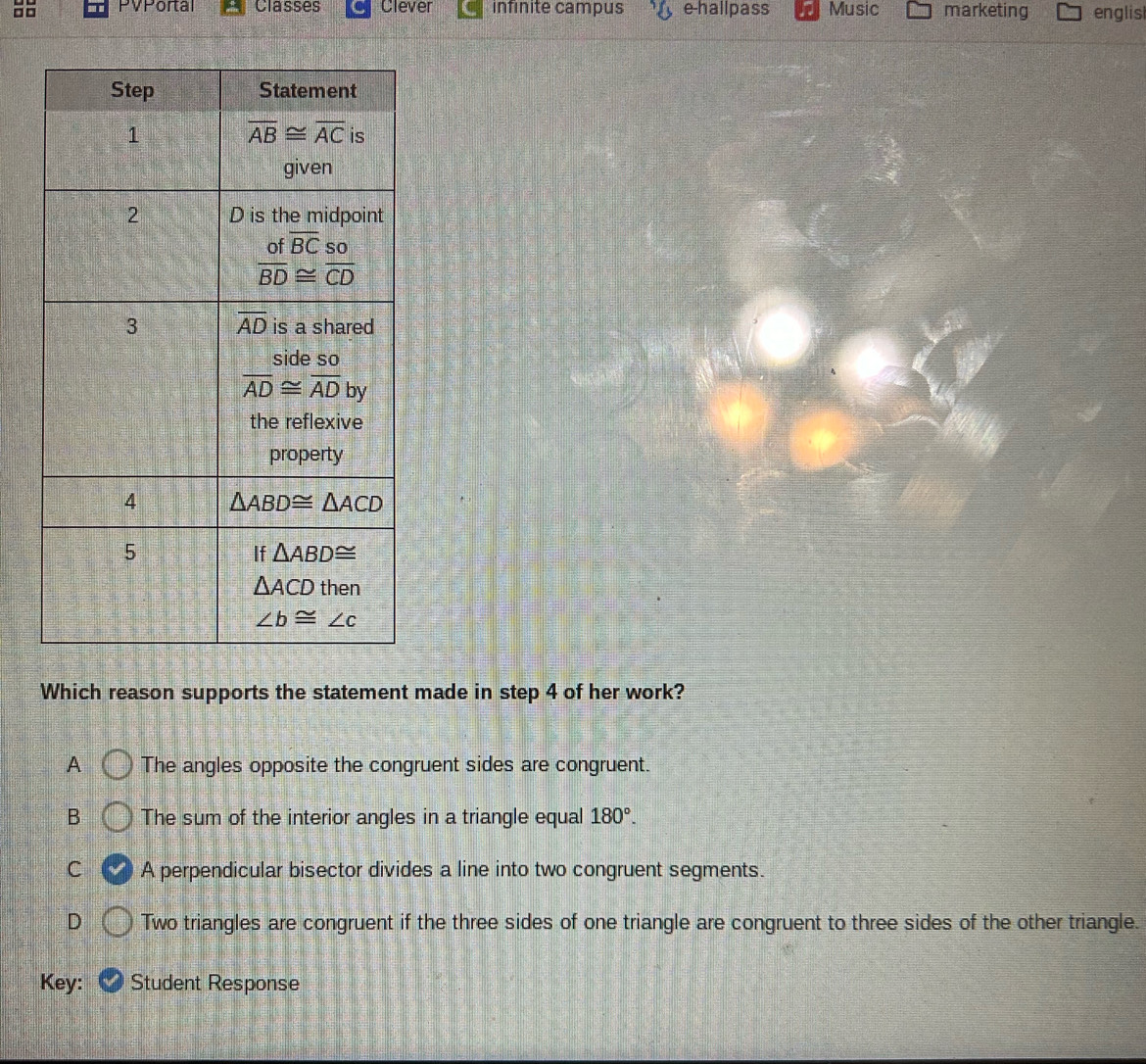 □□ PVPortal Classes Clever infinite campus e-hallpass Music marketing englisl
Which reason supports the statement made in step 4 of her work?
A The angles opposite the congruent sides are congruent.
B The sum of the interior angles in a triangle equal 180°.
C A perpendicular bisector divides a line into two congruent segments.
D Two triangles are congruent if the three sides of one triangle are congruent to three sides of the other triangle.
Key: Student Response