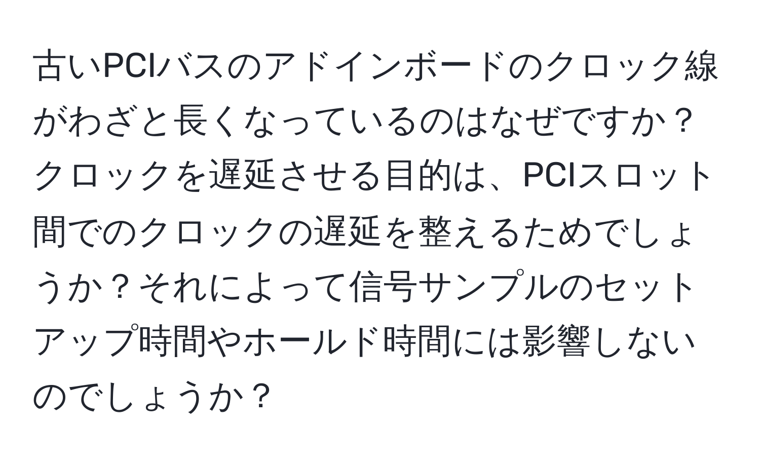 古いPCIバスのアドインボードのクロック線がわざと長くなっているのはなぜですか？クロックを遅延させる目的は、PCIスロット間でのクロックの遅延を整えるためでしょうか？それによって信号サンプルのセットアップ時間やホールド時間には影響しないのでしょうか？