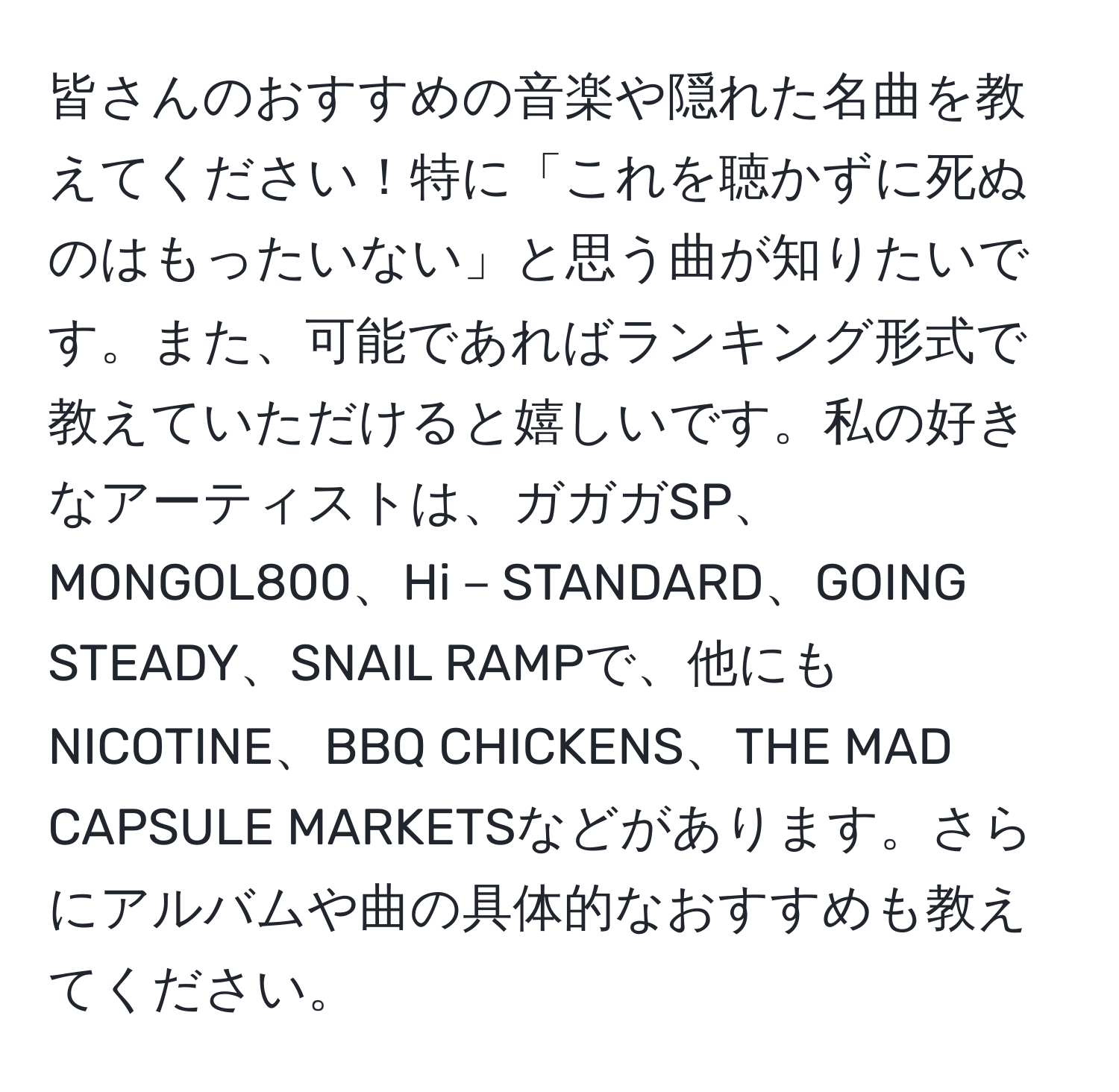 皆さんのおすすめの音楽や隠れた名曲を教えてください！特に「これを聴かずに死ぬのはもったいない」と思う曲が知りたいです。また、可能であればランキング形式で教えていただけると嬉しいです。私の好きなアーティストは、ガガガSP、MONGOL800、Hi－STANDARD、GOING STEADY、SNAIL RAMPで、他にもNICOTINE、BBQ CHICKENS、THE MAD CAPSULE MARKETSなどがあります。さらにアルバムや曲の具体的なおすすめも教えてください。