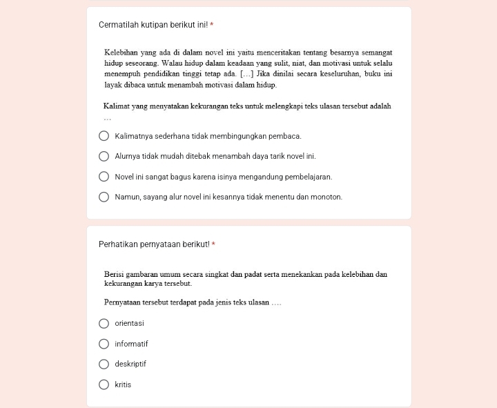 Cermatilah kutipan berikut ini! *
Kelebihan yang ada di dalam novel ini yaitu menceritakan tentang besarnya semangat
hidup seseorang. Walau hidup dalam keadaan yang sulit, niat, dan motivasi untuk selalu
menempuh pendidikan tinggi tetap ada. [.] Jika dinilai secara keseluruhan, buku ini
layak dibaca untuk menambah motivasi dalam hidup.
Kalimat yang menyatakan kekurangan teks untuk melengkapi teks ulasan tersebut adalah
Kalimatnya sederhana tidak membingungkan pembaca.
Alumya tidak mudah ditebak menambah daya tarik novel ini.
Novel ini sangat bagus karena isinya mengandung pembelajaran.
Namun, sayang alur novel ini kesannya tidak menentu dan monoton.
Perhatikan pernyataan berikut!*
Berisi gambaran umum secara singkat dan padat serta menekankan pada kelebihan dan
kekurangan karya tersebut.
Pernyataan tersebut terdapat pada jenis teks ulasan ….
orientasi
informatif
deskriptif
kritis