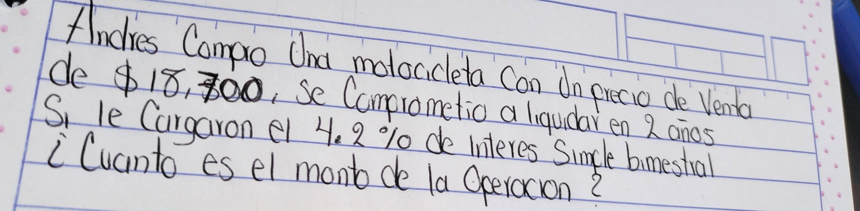 Andlies Campo Und malocicleta Can do piecio de Venba 
de $ 18, 300, Se Camprometio a liquidaren 2 onos 
S, le Cargaron e1 4. 2 % 0 de Interes Simcle bimestral 
"Cuanto es el mont de la Operoxion?