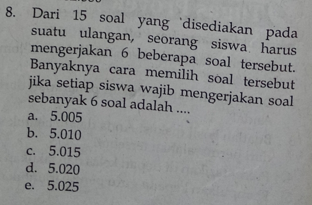 Dari 15 soal yang ‘disediakan pada
suatu ulangan, seorang siswa harus
mengerjakan 6 beberapa soal tersebut.
Banyaknya cara memilih soal tersebut
jika setiap siswa wajib mengerjakan soal
sebanyak 6 soal adalah ....
a. 5.005
b. 5.010
c. 5.015
d. 5.020
e. 5.025