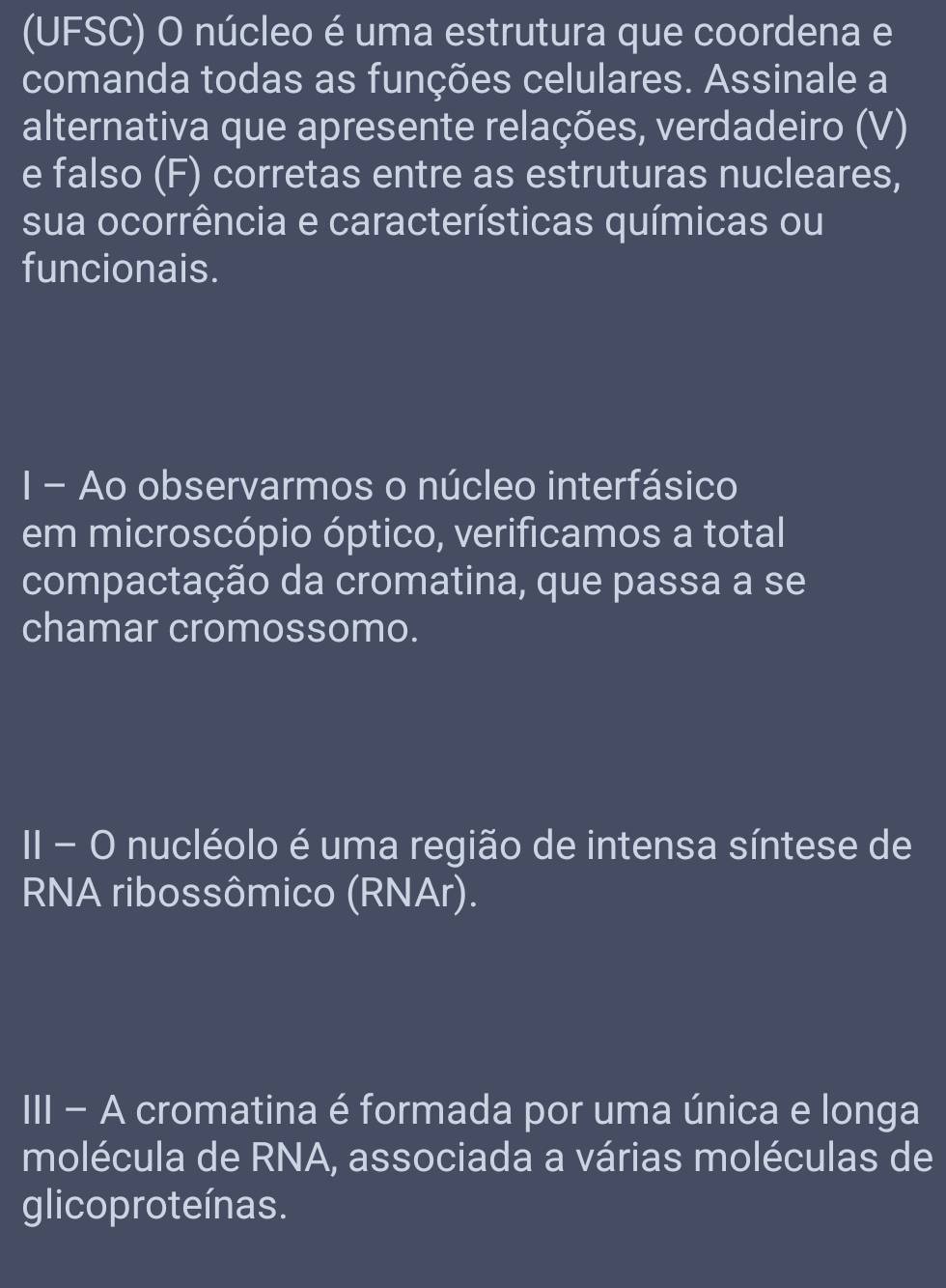 (UFSC) O núcleo é uma estrutura que coordena e 
comanda todas as funções celulares. Assinale a 
alternativa que apresente relações, verdadeiro (V) 
e falso (F) corretas entre as estruturas nucleares, 
sua ocorrência e características químicas ou 
funcionais. 
I - Ao observarmos o núcleo interfásico 
em microscópio óptico, verificamos a total 
compactação da cromatina, que passa a se 
chamar cromossomo. 
II - O nucléolo é uma região de intensa síntese de 
RNA ribossômico (RNAr). 
III - A cromatina é formada por uma única e longa 
molécula de RNA, associada a várias moléculas de 
glicoproteínas.