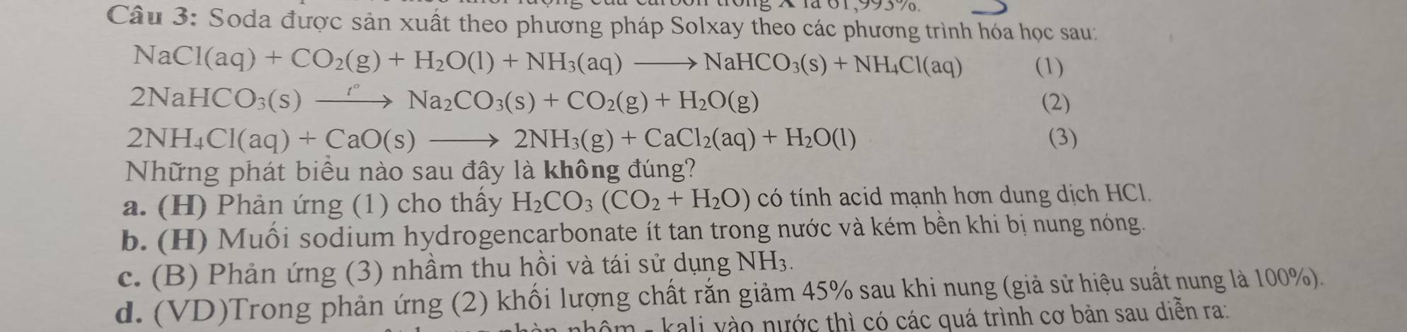 × 1ã 01,9937
Câu 3: Soda được sản xuất theo phương pháp Solxay theo các phương trình hóa học sau:
NaCl(aq)+CO_2(g)+H_2O(l)+NH_3(aq)to NaHCO_3(s)+NH_4Cl(aq) (1)
2NaHCO_3(s)xrightarrow rNa_2CO_3(s)+CO_2(g)+H_2O(g) (2)
2NH_4Cl(aq)+CaO(s)to 2NH_3(g)+CaCl_2(aq)+H_2O(l) (3)
Những phát biểu nào sau đây là không đúng?
a. (H) Phản ứng (1) cho thầy H_2CO_3(CO_2+H_2O) có tính acid mạnh hơn dung dịch HCl.
b. (H) Muối sodium hydrogencarbonate ít tan trong nước và kém bền khi bị nung nóng.
c. (B) Phản ứng (3) nhầm thu hồi và tái sử dụng NH_3
d. (VD)Trong phản ứng (2) khối lượng chất rắn giảm 45% sau khi nung (giả sử hiệu suất nung là 100%).
m - kali yào nước thì có các quá trình cơ bản sau diễn ra: