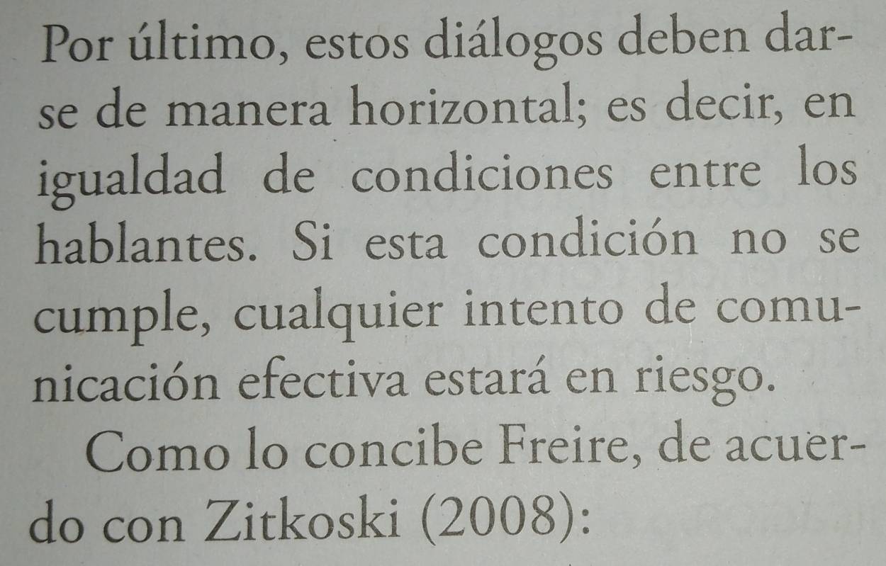 Por último, estos diálogos deben dar- 
se de manera horizontal; es decir, en 
igualdad de condiciones entre los 
hablantes. Si esta condición no se 
cumple, cualquier intento de comu- 
nicación efectiva estará en riesgo. 
Como lo concibe Freire, de acuer- 
do con Zitkoski (2008):