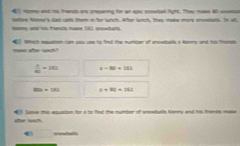 Nenmy and his themds are pregaring for as epc enowbail fight. They make 80 sowie
telore Nny'a dad cals the a for unch. Aher unon, they make more srowbals. Io all
Nay and his frents make 152 snowbals.
Which equation cam you use to find the number of snowtells s Ammy and his freras
mae aer ram ?"
 3/60 =262
s-80=□ £□
MB=252
s+80=162
Solie this equation for is to find the nuber of snowballs Kany and his fremds make
after osh
a srowbets