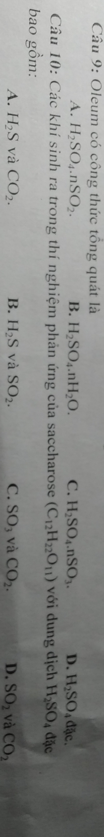 Oleum có công thức tổng quát là
A. H_2SO_4.nSO_2. B. H_2SO_4.nH_2O. C. H_2SO_4.nSO_3. D. H_2SO_4 đặc.
Câu 10: Các khí sinh ra trong thí nghiệm phản ứng của saccharose (C_12H_22O_11) với dung dịch H_2SO_4 đặc
bao gồm:
A. H_2S và CO_2. B. H_2S và SO_2. C. SO_3 và CO_2. D. SO_2 và CO_2