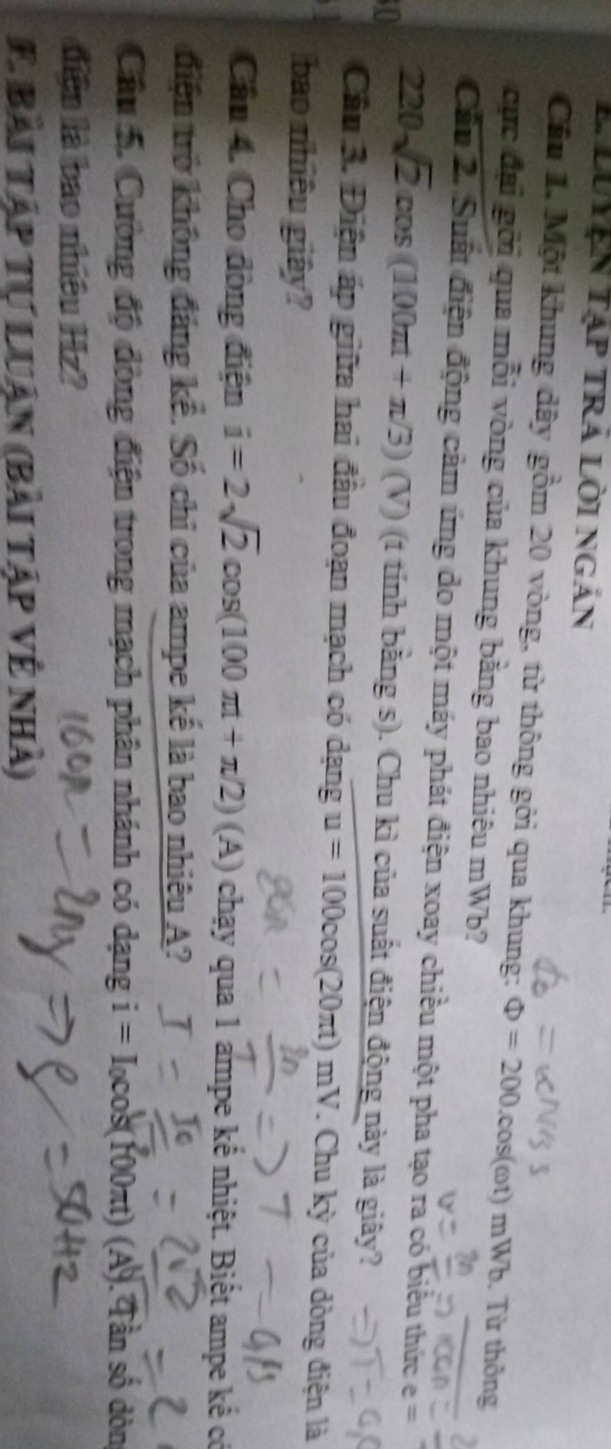 LUYện Tập tRÁ lời ngán 
Câu 1, Một khung dây gồm 20 vòng, từ thông gởi qua khung: Phi =200.cos (omega t) mWb. Từ thông 
cực đại gời qua mỗi vòng của khung bằng bao nhiêu mWb? 
Cầu 2. Suất điện động cảm ứng do một máy phát điện xoay chiều một pha tạo ra có biểu thức e=
(V)
10 220sqrt(2)cos (100π t+π /3) (t tính bằng s). Chu kì của suất điện động này là giây? 
Câu 3. Điện áp giữa hai đầu đoạn mạch có dạng u=100cos (20π t)mV. Chu kỳ của dòng điện là 
bao nhiều giây? 
Câu 4. Cho đòng điện i=2sqrt(2)cos (100π t+π /2)(A) chạy qua 1 ampe kế nhiệt. Biết ampe kế có 
điện trở không đáng kể. Số chỉ của ampe kế là bao nhiêu A? 
Câu 5. Cường độ đòng điện trong mạch phân nhánh có dạng i=I_0cos (100π tt) (A). Tần số dòn 
điện là bao nhiêu Hz? 
E Bài tập tự luận (bài tập vệ nhà)