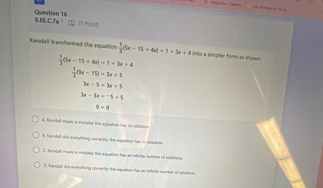 traductor - Search Os ventaus en la es...
Question 16
8.EE.C.7a (1 Point)
Kendall transformed the equation  1/3 (5x-15+4x)=1+3x+4 into a simpler form as shown.
 1/3 (5x-15+4x)=1+3x+4
 1/3 (9x-15)=3x+5
3x-5=3x+5
3x-3x=-5+5
0=0
A, Kendall made a mistake; the equation has no solution.
B. Kendall did everything correctly: the equation has no solution.
C. Kendall made a mistake; the equation has an infinite number of solutions.
D. Kendall did everything correctly; the equation has an infinite number of solutions.