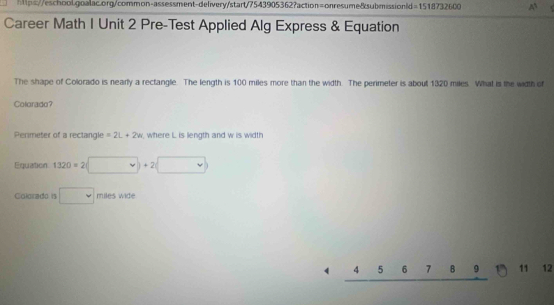 =1518732600 ` 
Career Math I Unit 2 Pre-Test Applied Alg Express & Equation 
The shape of Colorado is nearly a rectangle. The length is 100 miles more than the width. The perimeter is about 1320 miles. What is the width of 
Colorada? 
Perimeter of a rectangle =2L+2w where L is length and w is width 
Equation 1320=2(□ +2(□ )
Colorado is □ miles wide
4 5 6 7 8 11 12