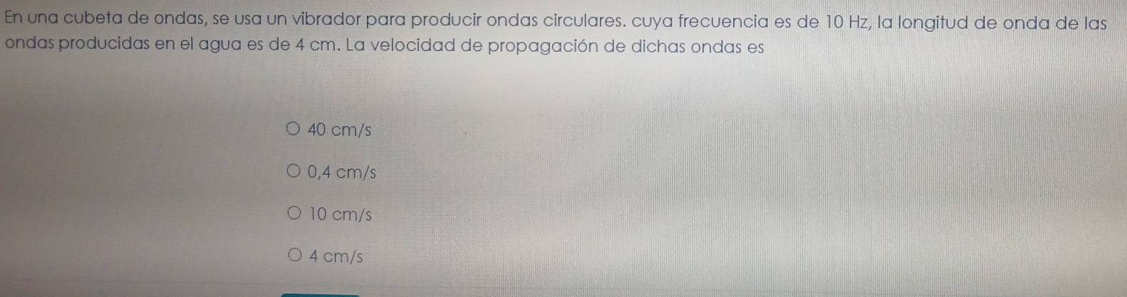 En una cubeta de ondas, se usa un vibrador para producir ondas circulares. cuya frecuencia es de 10 Hz, la longitud de onda de las
ondas producidas en el agua es de 4 cm. La velocidad de propagación de dichas ondas es
40 cm/s
0,4 cm/s
10 cm/s
4 cm/s