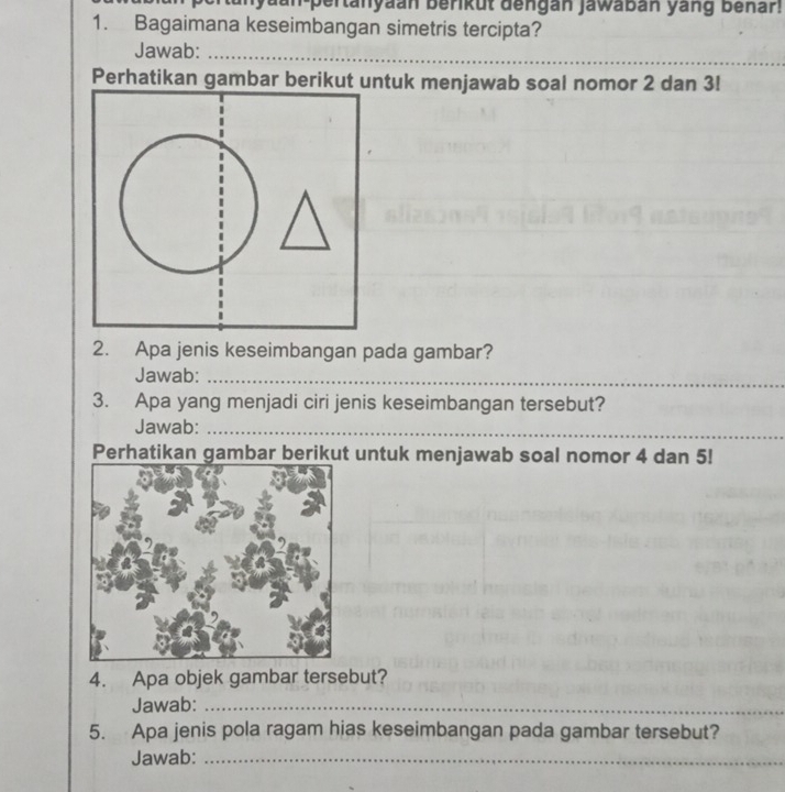 yaan-pertanyaan berikut dengan jawabán yang benar! 
1. Bagaimana keseimbangan simetris tercipta? 
Jawab:_ 
Perhatikan gambar berikut untuk menjawab soal nomor 2 dan 3! 
2. Apa jenis keseimbangan pada gambar? 
_ 
Jawab:_ 
3. Apa yang menjadi ciri jenis keseimbangan tersebut? 
Jawab:_ 
Perhatikan gambar berikut untuk menjawab soal nomor 4 dan 5! 
4. Apa objek gambar tersebut? 
Jawab:_ 
5. Apa jenis pola ragam hias keseimbangan pada gambar tersebut? 
Jawab:_