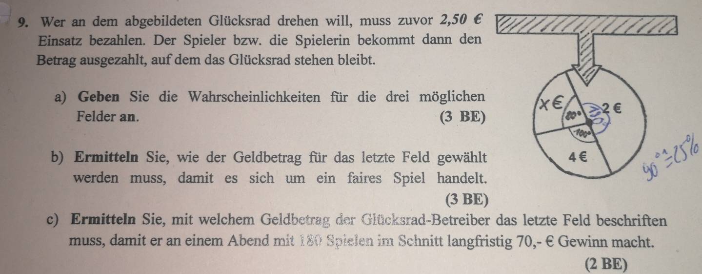 Wer an dem abgebildeten Glücksrad drehen will, muss zuvor 2,50 €
Einsatz bezahlen. Der Spieler bzw. die Spielerin bekommt dann den
Betrag ausgezahlt, auf dem das Glücksrad stehen bleibt.
a) Geben Sie die Wahrscheinlichkeiten für die drei möglichen
Felder an. (3 BE)
b) Ermitteln Sie, wie der Geldbetrag für das letzte Feld gewählt
werden muss, damit es sich um ein faires Spiel handelt.
(3 BE)
c) Ermitteln Sie, mit welchem Geldbetrag der Glücksrad-Betreiber das letzte Feld beschriften
muss, damit er an einem Abend mit 180 Spielen im Schnitt langfristig 70,- € Gewinn macht.
(2 BE)