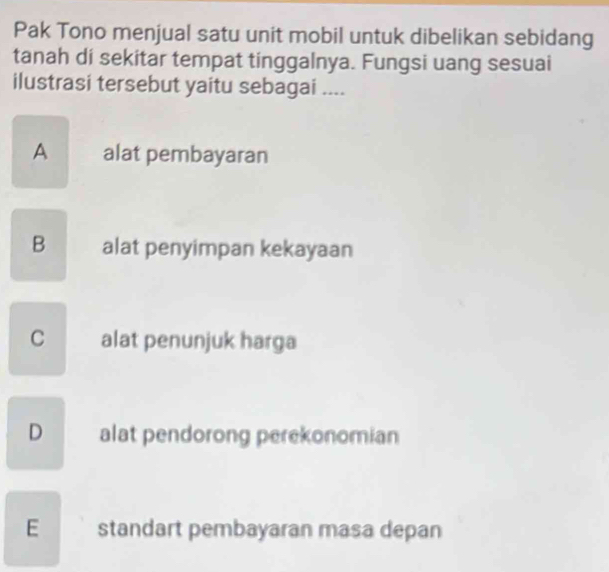 Pak Tono menjual satu unit mobil untuk dibelikan sebidang
tanah di sekitar tempat tinggalnya. Fungsi uang sesuai
ilustrasi tersebut yaitu sebagai ....
A alat pembayaran
B_ alat penyimpan kekayaan
C alat penunjuk harga
D alat pendorong perekonomian
Estandart pembayaran masa depan