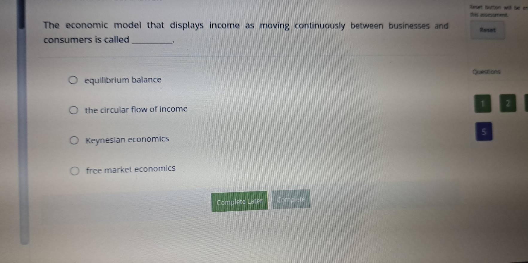 Reset button will be er
this assessment.
The economic model that displays income as moving continuously between businesses and Reset
consumers is called_
Questions
equilibrium balance
the circular flow of income
1 2
5
Keynesian economics
free market economics
Complete Later Complet