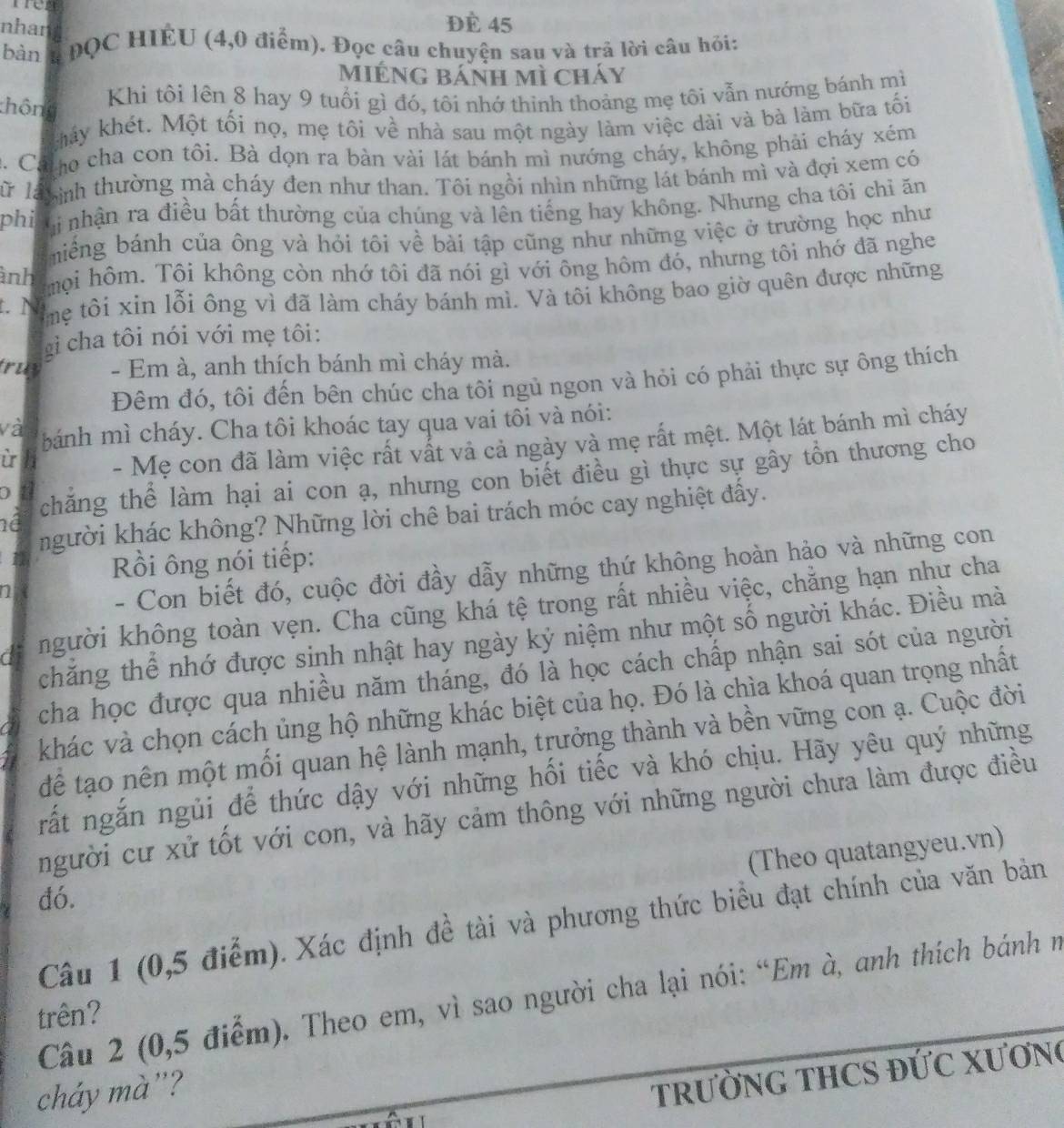 nhan
Đè 45
bàn QC HIÉU (4,0 điểm). Đọc câu chuyện sau và trả lời câu hỏi:
Miéng bánh mì cháy
thông
Khi tôi lên 8 hay 9 tuổi gì đó, tôi nhớ thinh thoảng mẹ tôi vẫn nướng bánh mì
khảy khét. Một tối nọ, mẹ tôi về nhà sau một ngày làm việc dài và bà làm bữa tối
2. Ca o cha con tôi. Bà dọn ra bàn vài lát bánh mì nướng cháy, không phải cháy xém
lữ là ình thường mà cháy đen như than. Tôi ngồi nhìn những lát bánh mì và đợi xem có
phi ị nhận ra điều bất thường của chúng và lên tiếng hay không. Nhưng cha tôi chỉ ăn
miềng bánh của ông và hỏi tôi về bài tập cũng như những việc ở trường học như
ảnh mội hôm. Tôi không còn nhớ tôi đã nói gì với ông hôm đó, nhưng tôi nhớ đã nghe
.  N 
mẹ tôi xin lỗi ông vì đã làm cháy bánh mì. Và tôi không bao giờ quên được những
g i cha tôi nói với mẹ tôi:
truy - Em à, anh thích bánh mì cháy mà.
Đêm đó, tôi đến bên chúc cha tôi ngủ ngon và hỏi có phải thực sự ông thích
và bánh mì cháy. Cha tôi khoác tay qua vai tôi và nói:
i
- Mẹ con đã làm việc rất vất và cả ngày và mẹ rất mệt. Một lát bánh mì cháy
né chăng thể làm hại ai con ạ, nhưng con biết điều gì thực sự gây tồn thương cho
a
người khác không? Những lời chê bai trách móc cay nghiệt đấy.
Rồi ông nói tiếp:
1
- Con biết đó, cuộc đời đầy dẫy những thứ không hoàn hảo và những con
a người không toàn vẹn. Cha cũng khá tệ trong rất nhiều việc, chẳng hạn như cha
chăng thể nhớ được sinh nhật hay ngày kỷ niệm như một số người khác. Điều mà
cha học được qua nhiều năm tháng, đó là học cách chấp nhận sai sót của người
khác và chọn cách ủng hộ những khác biệt của họ. Đó là chìa khoá quan trọng nhất
để tạo nên một mối quan hệ lành mạnh, trưởng thành và bền vững con ạ. Cuộc đời
rất ngắn ngủi để thức dậy với những hối tiếc và khó chịu. Hãy yêu quý những
người cư xử tốt với con, và hãy cảm thông với những người chưa làm được điều
(Theo quatangyeu.vn)
đó.
Câu 1 (0,5 điểm). Xác định đề tài và phương thức biểu đạt chính của văn bản
Câu 2 (0,5 điểm). Theo em, vì sao người cha lại nói: “Em à, anh thích bánh n
trên?
cháy mà”?
TRƯỜNG THCS ĐỨC XƯơNg