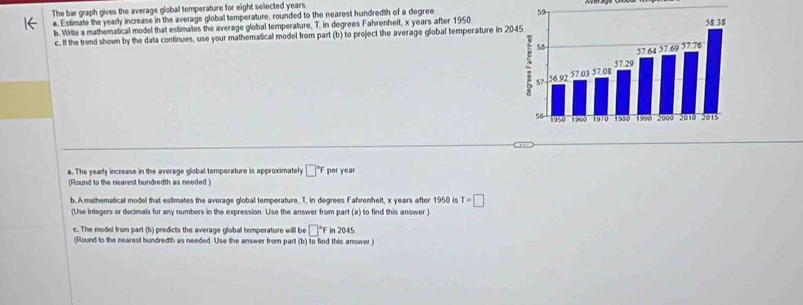 The bar graph gives the average global temperature for eight selected years
a. Estimate the yearly increase in the average global temperature, rounded to the nearest hundredth of a degree
b. Write a mathematical model that estimates the average global temperature, T, in degrees Fahrenheit, x years after 1950. 
c. If the trend shown by the data continues, use your mathematical model from part (b) to project the average global temperature in 2
a. The yearly increase in the average global temperature is approximately □°F per year
(Round to the nearest hundredth as needed ) 
b. A mathematical model that estimates the average global temperature. T, in degrees Fahrenheit, x years after 1950 is T=□
(Use integers or decimals for any numbers in the expression Use the answer from part (a) to find this answer ) 
c. The model from part (b) predicts the average global temperature will be □°Fin2045
(Round to the nearest hundredth as needed Use the answer from part (b) to find this answer )