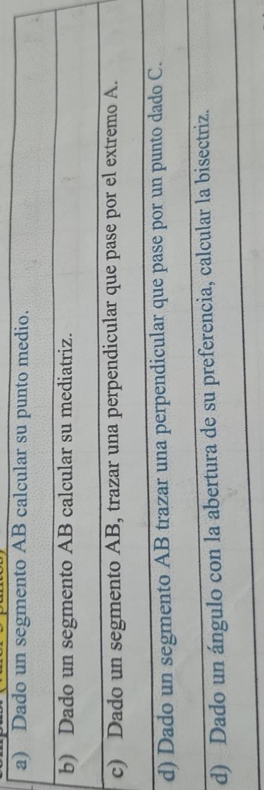 Dado un segmento AB calcular su punto medio.
b) Dado un segmento AB calcular su mediatriz.
c) Dado un segmento AB, trazar una perpendicular que pase por el extremo A.
d) Dado un segmento AB trazar una perpendicular que pase por un punto dado C.
d) Dado un ángulo con la abertura de su preferencia, calcular la bisectriz.